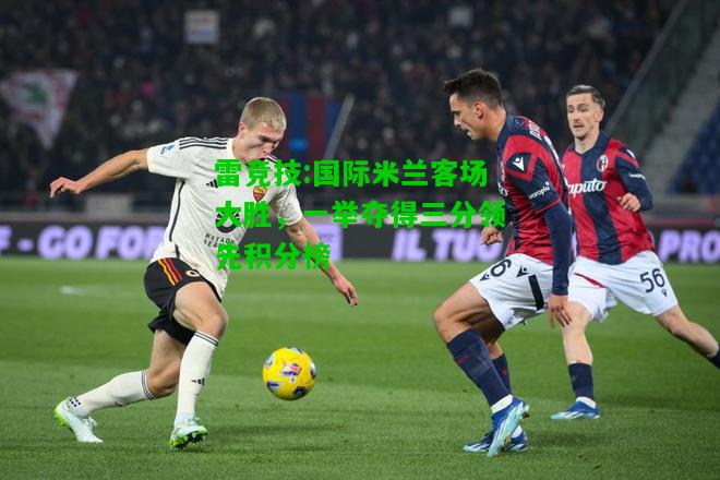 雷竞技:国际米兰客场大胜，一举夺得三分领先积分榜