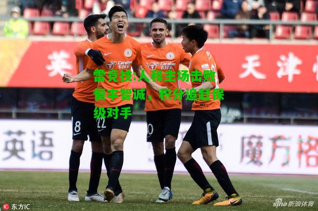 雷竞技:人和主场击败恒丰智诚，积分追赶保级对手