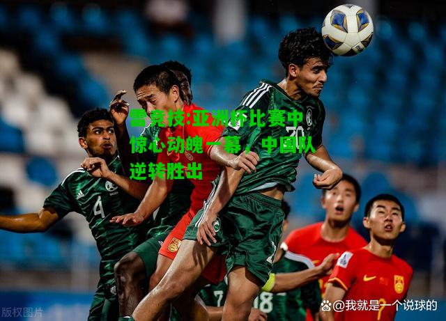 雷竞技:亚洲杯比赛中惊心动魄一幕，中国队逆转胜出