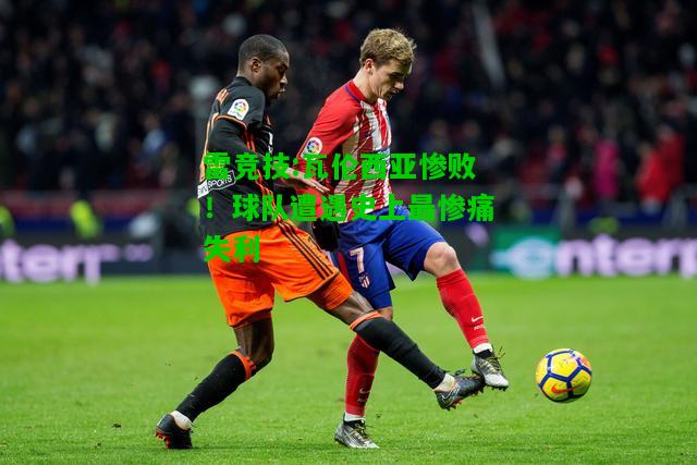 雷竞技:瓦伦西亚惨败！球队遭遇史上最惨痛失利