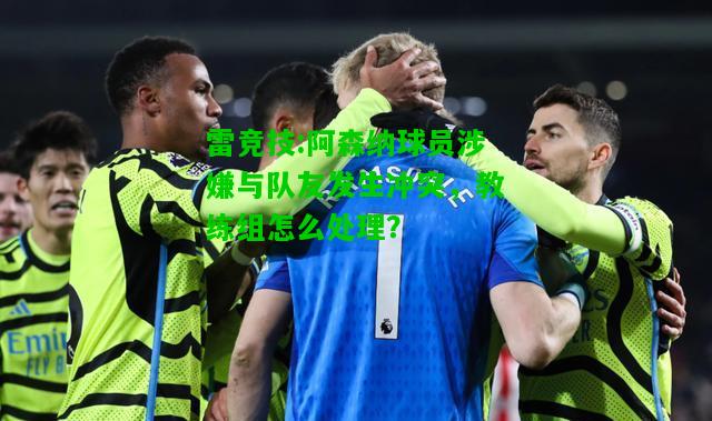 雷竞技:阿森纳球员涉嫌与队友发生冲突，教练组怎么处理？