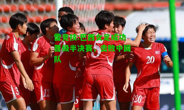 雷竞技:巴西女足成功晋级半决赛，击败中国队