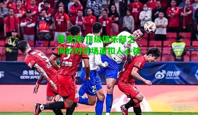 雷竞技:顶级俱乐部之间的对抗场面扣人心弦！