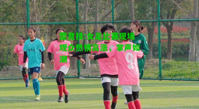 雷竞技:女足比赛现场观众热情高涨，掌声如潮