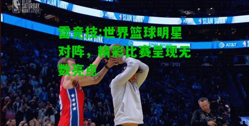 雷竞技:世界篮球明星对阵，精彩比赛呈现无数亮点
