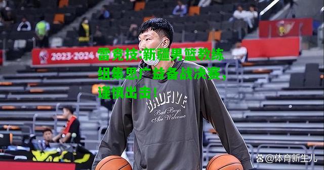 雷竞技:新疆男篮教练组集思广益备战决赛，谨慎出击！