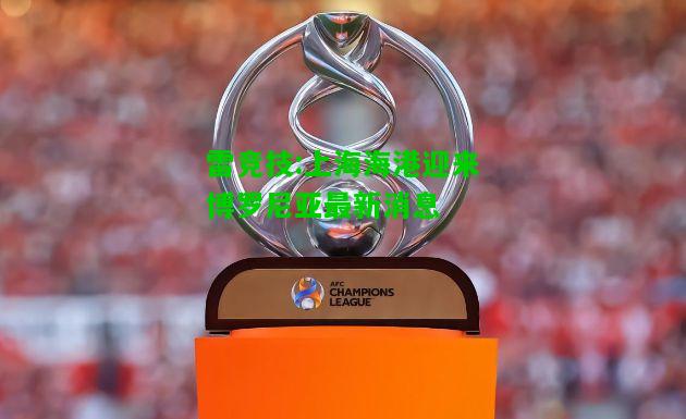 雷竞技:上海海港迎来博罗尼亚最新消息