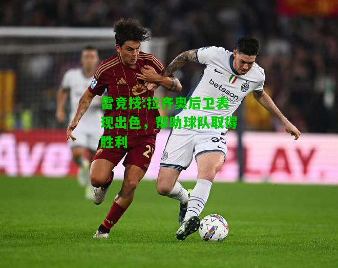 雷竞技:拉齐奥后卫表现出色，帮助球队取得胜利