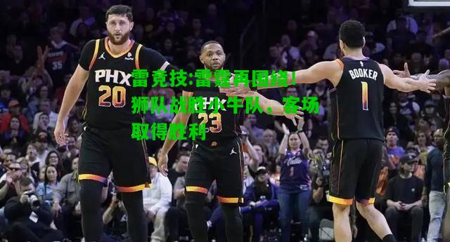 雷竞技:雷霆再围绕！狮队战胜小牛队，客场取得胜利