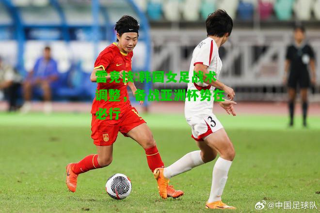 雷竞技:韩国女足战术调整，备战亚洲杯势在必行