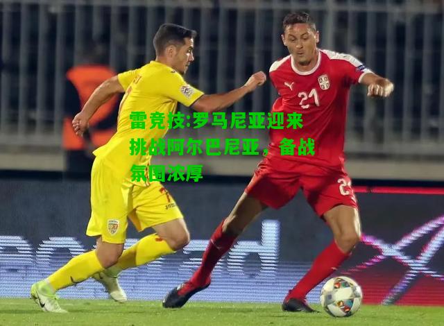 雷竞技:罗马尼亚迎来挑战阿尔巴尼亚，备战氛围浓厚