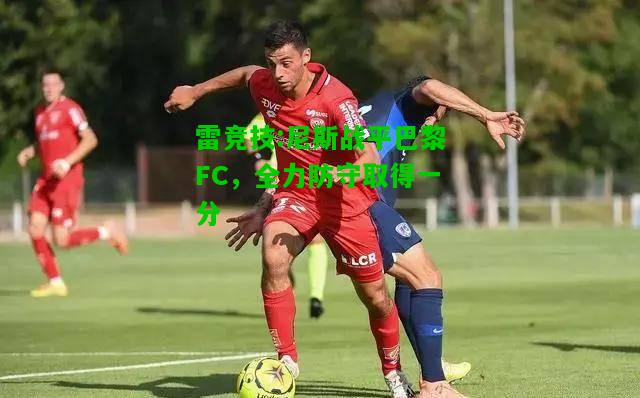 雷竞技:尼斯战平巴黎FC，全力防守取得一分
