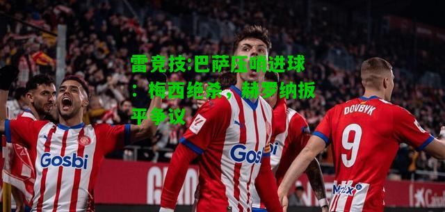 雷竞技:巴萨压哨进球：梅西绝杀，赫罗纳扳平争议