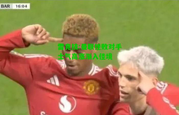 雷竞技:曼联挫败对手士气高涨渐入佳境