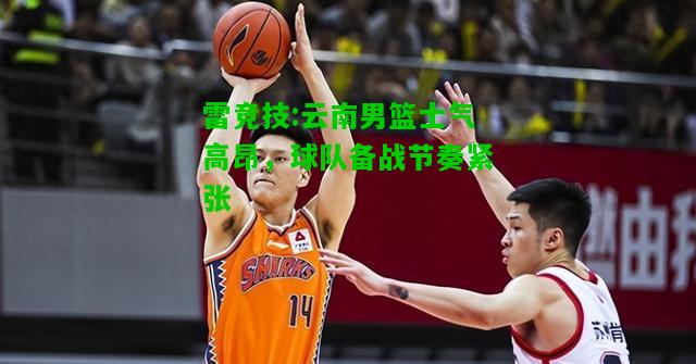 雷竞技:云南男篮士气高昂，球队备战节奏紧张
