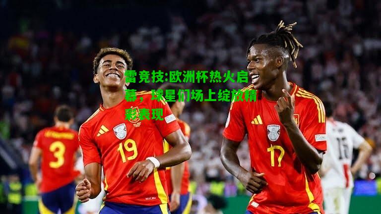 雷竞技:欧洲杯热火启幕，球星们场上绽放精彩表现