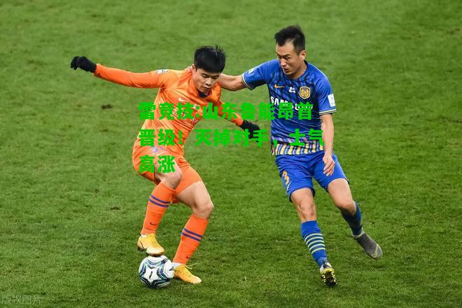 雷竞技:山东鲁能昂首晋级！灭掉对手，士气高涨