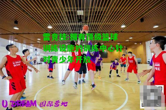 雷竞技:拥有顶级篮球训练设施的训练中心针对青少年开放