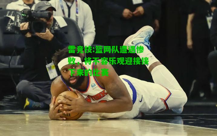雷竞技:篮网队遭遇惨败，将不容乐观迎接接下来的比赛