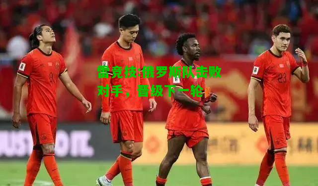 雷竞技:俄罗斯队击败对手，晋级下一轮