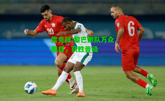 雷竞技:黎巴嫩队万众瞩目，获胜晋级