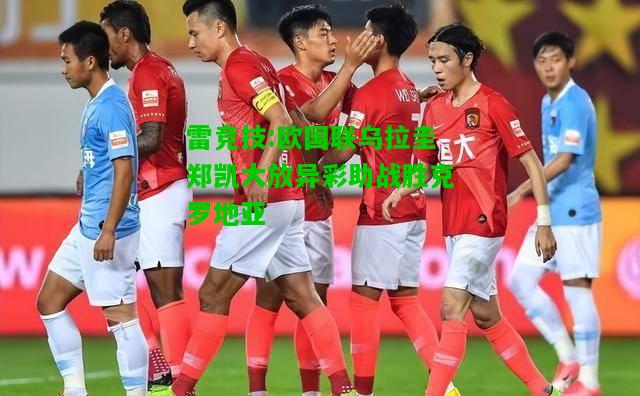 雷竞技:欧国联乌拉圭郑凯大放异彩助战胜克罗地亚
