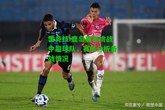 雷竞技:鹿岛鹿角挑战中超球队，赛前分析备战情况