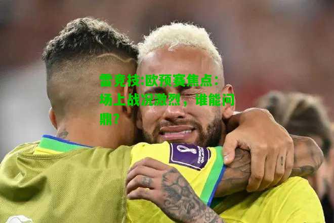 雷竞技:欧预赛焦点：场上战况激烈，谁能问鼎？