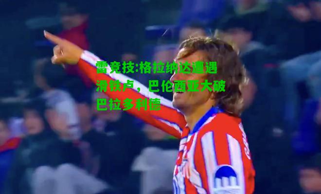 雷竞技:格拉纳达遭遇滑铁卢，巴伦西亚大破巴拉多利德