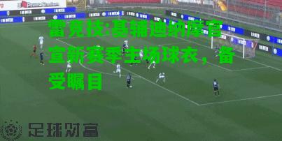 雷竞技:基辅迪纳摩官宣新赛季主场球衣，备受瞩目