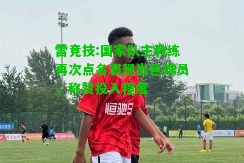 雷竞技:国家队主教练再次点名表现出色球员，称赞投入程度